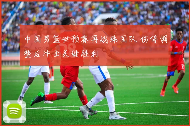 中国男篮世预赛再战韩国队 伤停调整后冲击关键胜利