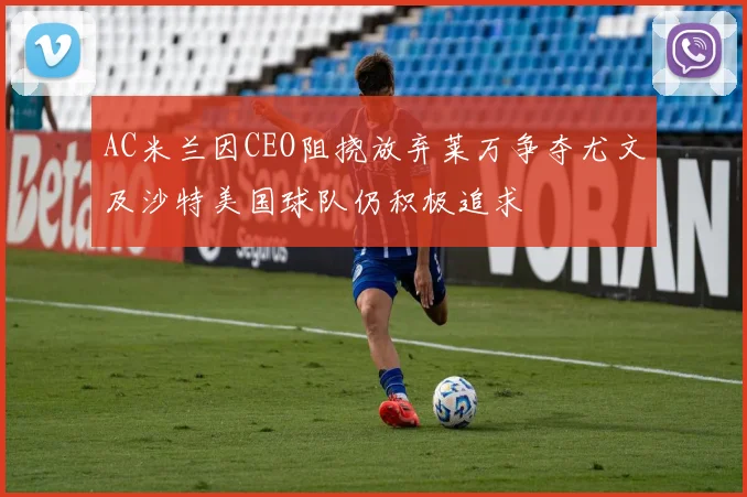 AC米兰因CEO阻挠放弃莱万争夺尤文及沙特美国球队仍积极追求