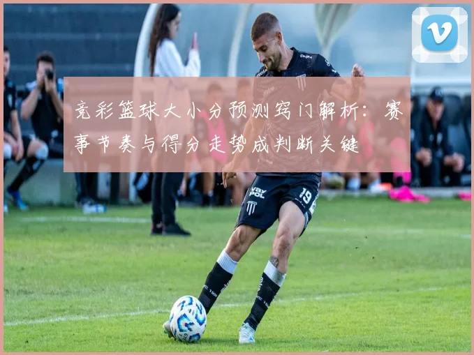 竞彩篮球大小分预测窍门解析：赛事节奏与得分走势成判断关键
