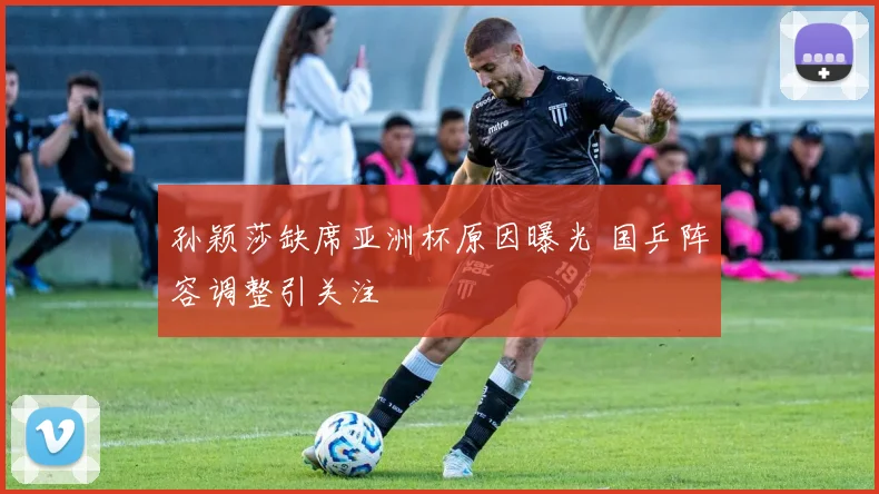 孙颖莎缺席亚洲杯原因曝光 国乒阵容调整引关注