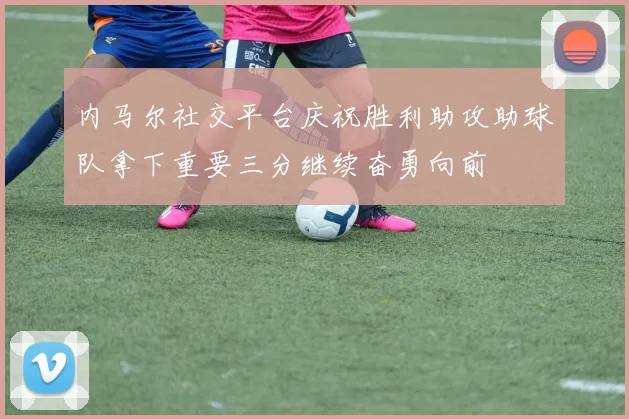 内马尔社交平台庆祝胜利助攻助球队拿下重要三分继续奋勇向前