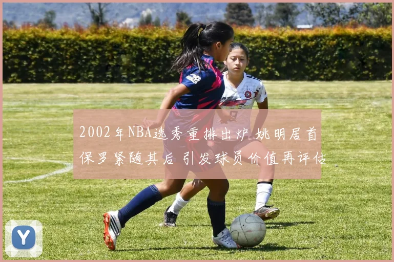 2002年NBA选秀重排出炉 姚明居首保罗紧随其后 引发球员价值再评估