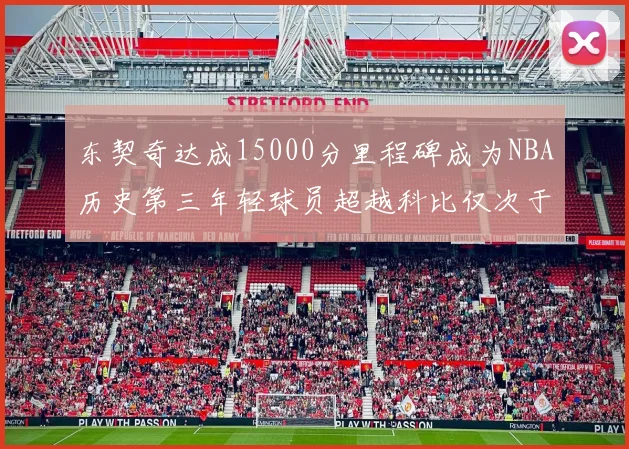 东契奇达成15000分里程碑成为NBA历史第三年轻球员超越科比仅次于詹姆斯和杜兰特