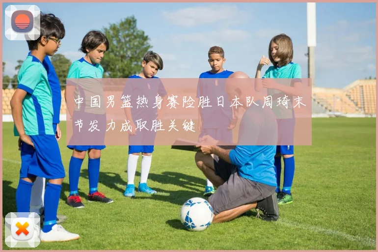 中国男篮热身赛险胜日本队周琦末节发力成取胜关键