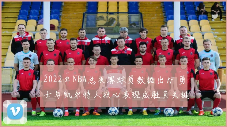 2022年NBA总决赛球员数据出炉 勇士与凯尔特人核心表现成胜负关键