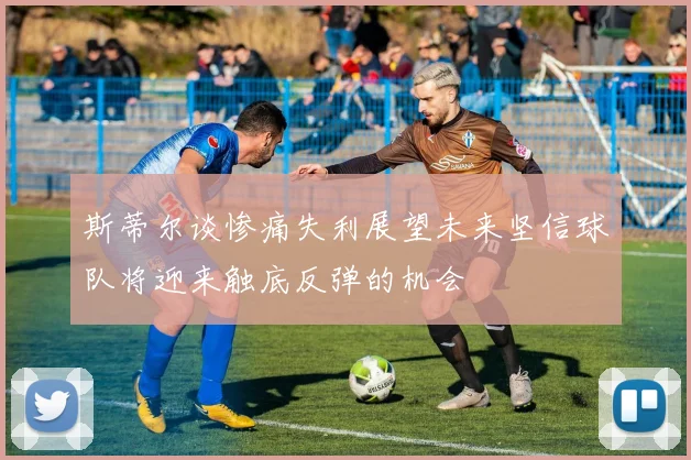斯蒂尔谈惨痛失利展望未来坚信球队将迎来触底反弹的机会