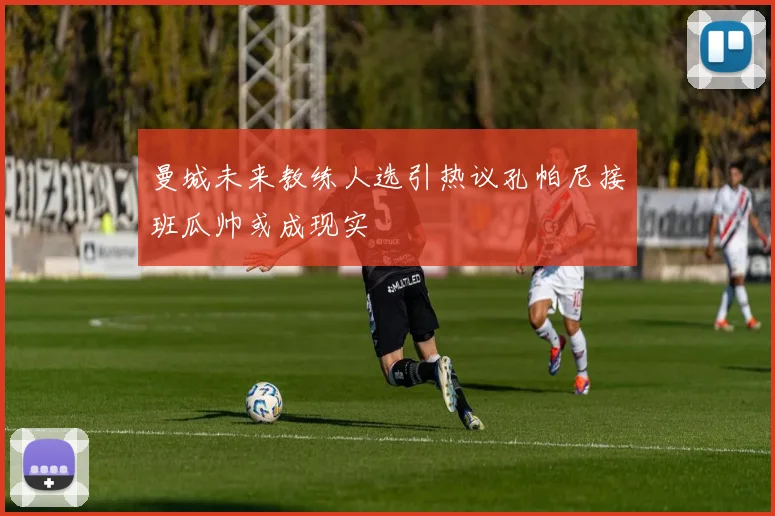 曼城未来教练人选引热议孔帕尼接班瓜帅或成现实