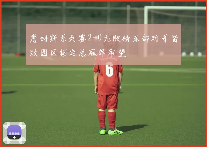 詹姆斯系列赛2-0无败绩东部对手皆败园区锁定总冠军希望