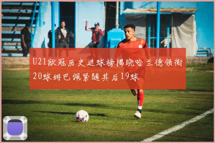 U21欧冠历史进球榜揭晓哈兰德领衔20球姆巴佩紧随其后19球
