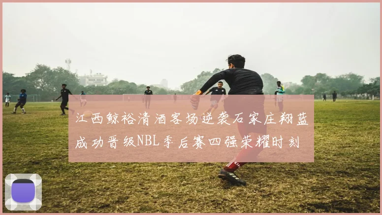 江西鲸裕清酒客场逆袭石家庄翔蓝成功晋级NBL季后赛四强荣耀时刻
