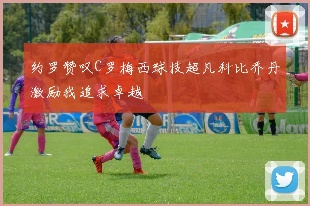 约罗赞叹C罗梅西球技超凡科比乔丹激励我追求卓越