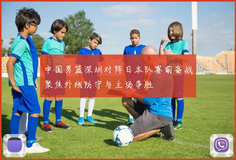中国男篮深圳对阵日本队赛前备战聚焦外线防守与主场争胜