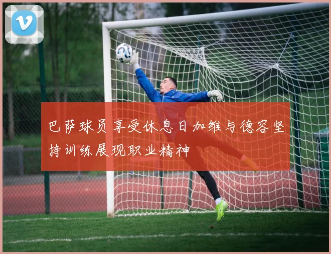 巴萨球员享受休息日加维与德容坚持训练展现职业精神