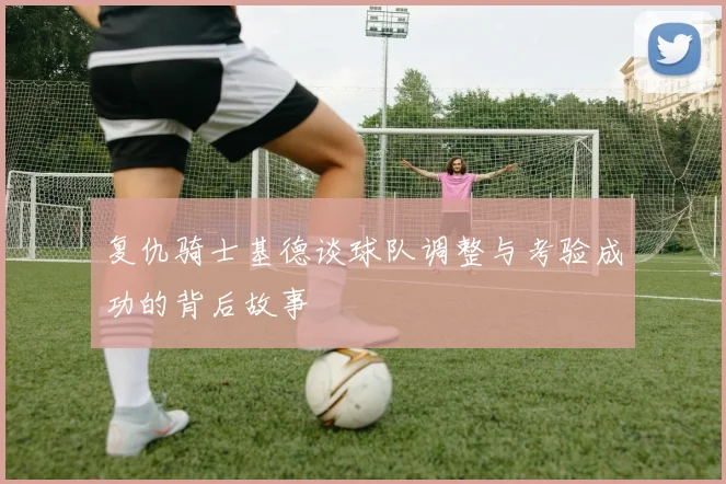 复仇骑士基德谈球队调整与考验成功的背后故事