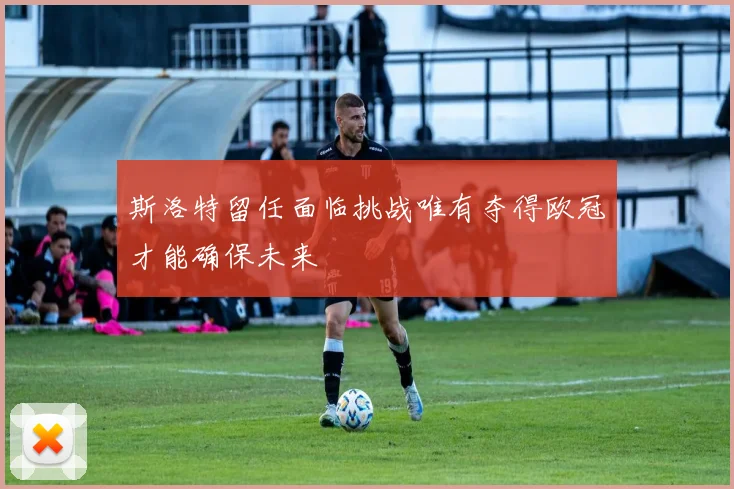 斯洛特留任面临挑战唯有夺得欧冠才能确保未来